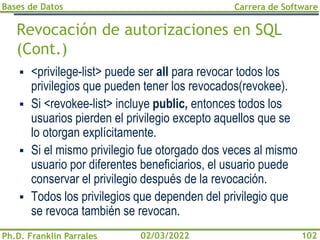 Bases de Datos
Ph.D. Franklin Parrales
Carrera de Software
102
02/03/2022
Revocación de autorizaciones en SQL
(Cont.)
▪ <privilege-list> puede ser all para revocar todos los
privilegios que pueden tener los revocados(revokee).
▪ Si <revokee-list> incluye public, entonces todos los
usuarios pierden el privilegio excepto aquellos que se
lo otorgan explícitamente.
▪ Si el mismo privilegio fue otorgado dos veces al mismo
usuario por diferentes beneficiarios, el usuario puede
conservar el privilegio después de la revocación.
▪ Todos los privilegios que dependen del privilegio que
se revoca también se revocan.
 