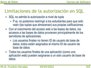 Bases de Datos
Ph.D. Franklin Parrales
Carrera de Software
103
02/03/2022
Limitaciones de la autorización en SQL
▪ SQL no admite la autorización a nivel de tupla
▪ P.ej. no podemos restringir a los estudiantes para que solo
vean (las tuplas que almacenan) sus propias calificaciones
▪ Con el crecimiento del acceso web a las bases de datos, los
accesos a las bases de datos provienen principalmente de los
servidores de aplicaciones.
▪ Los usuarios finales no tienen ID de usuario de base de
datos, todos están asignados al mismo ID de usuario de
base de datos
▪ Todos los usuarios finales de una aplicación (como una
aplicación web) pueden asignarse a un solo usuario de base de
datos
 