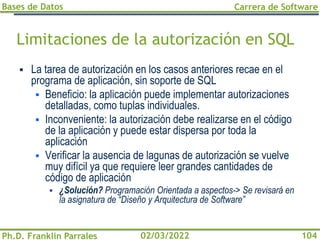 Bases de Datos
Ph.D. Franklin Parrales
Carrera de Software
104
02/03/2022
Limitaciones de la autorización en SQL
▪ La tarea de autorización en los casos anteriores recae en el
programa de aplicación, sin soporte de SQL
▪ Beneficio: la aplicación puede implementar autorizaciones
detalladas, como tuplas individuales.
▪ Inconveniente: la autorización debe realizarse en el código
de la aplicación y puede estar dispersa por toda la
aplicación
▪ Verificar la ausencia de lagunas de autorización se vuelve
muy difícil ya que requiere leer grandes cantidades de
código de aplicación
▪ ¿Solución? Programación Orientada a aspectos-> Se revisará en
la asignatura de “Diseño y Arquitectura de Software”
 