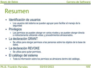Bases de Datos
Ph.D. Franklin Parrales
Carrera de Software
105
02/03/2022
Resumen
▪ Identificación de usuarios
▪ Los usuarios del sistema se pueden agrupar para facilitar el manejo de la
seguridad
▪ Privilegios
▪ Los permisos se pueden otorgar en varios niveles y se pueden otorgar directa
o indirectamente utilizando vistas y procedimientos almacenados.
▪ La declaración GRANT
▪ Se utiliza para otorgar permisos a las personas sobre los objetos de la base de
datos.
▪ La declaración REVOKE
▪ Se utiliza para quitar permisos.
▪ El catálogo del sistema
▪ Toda la información sobre los permisos se almacena dentro del catálogo.
 