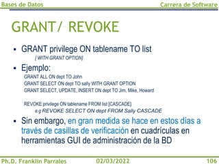 Bases de Datos
Ph.D. Franklin Parrales
Carrera de Software
106
02/03/2022
GRANT/ REVOKE
▪ GRANT privilege ON tablename TO list
[ WITH GRANT OPTION]
▪ Ejemplo:
GRANT ALL ON dept TO John
GRANT SELECT ON dept TO sally WITH GRANT OPTION
GRANT SELECT, UPDATE, INSERT ON dept TO Jim, Mike, Howard
REVOKE privilege ON tablename FROM list [CASCADE]
e.g REVOKE SELECT ON dept FROM Sally CASCADE
▪ Sin embargo, en gran medida se hace en estos días a
través de casillas de verificación en cuadrículas en
herramientas GUI de administración de la BD
 