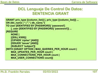 Bases de Datos
Ph.D. Franklin Parrales
Carrera de Software
107
02/03/2022
DCL Lenguaje De Control De Datos:
SENTENCIA GRANT
GRANT priv_type [(column_list)] [, priv_type [(column_list)]] ...
ON {tbl_name | * | *.* | db_name.*}
TO user [IDENTIFIED BY [PASSWORD] 'password']
[, user [IDENTIFIED BY [PASSWORD] 'password']] ...
[REQUIRE
NONE |
[{SSL| X509}]
[CIPHER 'cipher' [AND]]
[ISSUER 'issuer' [AND]]
[SUBJECT 'subject']]
[WITH [GRANT OPTION | MAX_QUERIES_PER_HOUR count |
MAX_UPDATES_PER_HOUR count |
MAX_CONNECTIONS_PER_HOUR count |
MAX_USER_CONNECTIONS count]]
 