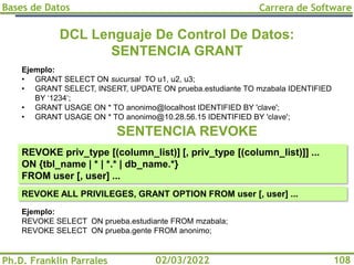 Bases de Datos
Ph.D. Franklin Parrales
Carrera de Software
108
02/03/2022
DCL Lenguaje De Control De Datos:
SENTENCIA GRANT
Ejemplo:
• GRANT SELECT ON sucursal TO u1, u2, u3;
• GRANT SELECT, INSERT, UPDATE ON prueba.estudiante TO mzabala IDENTIFIED
BY ‘1234‘;
• GRANT USAGE ON * TO anonimo@localhost IDENTIFIED BY 'clave';
• GRANT USAGE ON * TO anonimo@10.28.56.15 IDENTIFIED BY 'clave';
REVOKE priv_type [(column_list)] [, priv_type [(column_list)]] ...
ON {tbl_name | * | *.* | db_name.*}
FROM user [, user] ...
SENTENCIA REVOKE
REVOKE ALL PRIVILEGES, GRANT OPTION FROM user [, user] ...
Ejemplo:
REVOKE SELECT ON prueba.estudiante FROM mzabala;
REVOKE SELECT ON prueba.gente FROM anonimo;
 