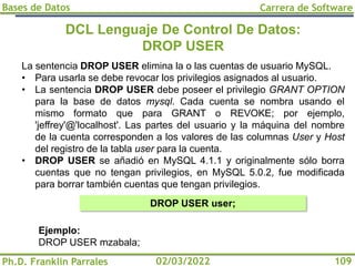 Bases de Datos
Ph.D. Franklin Parrales
Carrera de Software
109
02/03/2022
DCL Lenguaje De Control De Datos:
DROP USER
La sentencia DROP USER elimina la o las cuentas de usuario MySQL.
• Para usarla se debe revocar los privilegios asignados al usuario.
• La sentencia DROP USER debe poseer el privilegio GRANT OPTION
para la base de datos mysql. Cada cuenta se nombra usando el
mismo formato que para GRANT o REVOKE; por ejemplo,
'jeffrey'@'localhost'. Las partes del usuario y la máquina del nombre
de la cuenta corresponden a los valores de las columnas User y Host
del registro de la tabla user para la cuenta.
• DROP USER se añadió en MySQL 4.1.1 y originalmente sólo borra
cuentas que no tengan privilegios, en MySQL 5.0.2, fue modificada
para borrar también cuentas que tengan privilegios.
DROP USER user;
Ejemplo:
DROP USER mzabala;
 