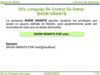 Bases de Datos
Ph.D. Franklin Parrales
Carrera de Software
110
02/03/2022
DCL Lenguaje De Control De Datos:
SHOW GRANTS
La sentencia SHOW GRANTS permite visualizar los privilegios que
posee un usuario definido en MySQL, para posteriormente poder ser
revocados en caso que se desee eliminarlos.
Ejemplo:
SHOW GRANTS FOR 'root'@'localhost';
SHOW GRANTS FOR user;
 