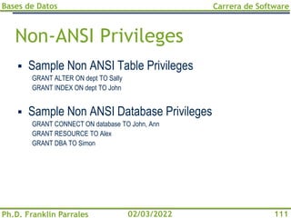 Bases de Datos
Ph.D. Franklin Parrales
Carrera de Software
111
02/03/2022
Non-ANSI Privileges
▪ Sample Non ANSI Table Privileges
GRANT ALTER ON dept TO Sally
GRANT INDEX ON dept TO John
▪ Sample Non ANSI Database Privileges
GRANT CONNECT ON database TO John, Ann
GRANT RESOURCE TO Alex
GRANT DBA TO Simon
 