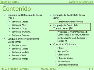 Bases de Datos
Ph.D. Franklin Parrales
Carrera de Software
112
02/03/2022
Contenido
▪ Lenguaje de Definición de Datos
(DDL)
▪ Sentencia Create
▪ Sentencia Alter
▪ Sentencia Drop
▪ Sentencia Truncate.
▪ Sentencia Rename
▪ Lenguaje de Manipulación de
Datos (DML)
▪ Sentencia Insert
▪ Sentencia Delete
▪ Sentencia Update
▪ Sentencia Select
▪ Sentencia Merge
▪ Lenguaje de Control de Datos
(DCL)
▪ Sentencias Grant y Revoke
▪ Lenguaje de Control de
Transacciones (TCL)
▪ Propiedades ACID (Atomicidad,
Consistency, Isolation, Durability)
▪ Sentencias Commit, Rollback y
Savepoint
▪ Consultas SQL básicas
▪ Filtros
▪ Agrupación
▪ Ordenación
▪ Filtros de grupo
▪ Subconsultas
▪ Consultas multitablas
 