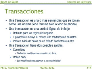 Bases de Datos
Ph.D. Franklin Parrales
Carrera de Software
114
02/03/2022
Transacciones
▪ Una transacción es una o más sentencias que se toman
como una unidad (todo termina bien o todo se aborta)
▪ Una transacción es una unidad lógica de trabajo
▪ Definida para las reglas del negocio
▪ Típicamente incluye al menos una modificación de datos
▪ Pasa la base de datos de un estado consistente a otro
▪ Una transacción tiene dos posibles salidas:
▪ Committed
▪ Todas las modificaciones quedan en firme
▪ Rolled back
▪ Las modificaciones retornan a su estado inicial
 