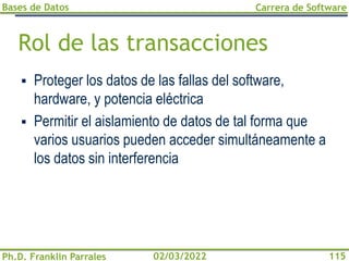 Bases de Datos
Ph.D. Franklin Parrales
Carrera de Software
115
02/03/2022
Rol de las transacciones
▪ Proteger los datos de las fallas del software,
hardware, y potencia eléctrica
▪ Permitir el aislamiento de datos de tal forma que
varios usuarios pueden acceder simultáneamente a
los datos sin interferencia
 