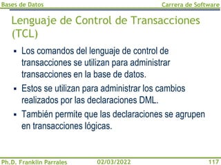 Bases de Datos
Ph.D. Franklin Parrales
Carrera de Software
117
02/03/2022
Lenguaje de Control de Transacciones
(TCL)
▪ Los comandos del lenguaje de control de
transacciones se utilizan para administrar
transacciones en la base de datos.
▪ Estos se utilizan para administrar los cambios
realizados por las declaraciones DML.
▪ También permite que las declaraciones se agrupen
en transacciones lógicas.
 