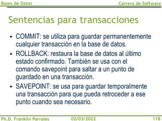 Bases de Datos
Ph.D. Franklin Parrales
Carrera de Software
118
02/03/2022
Sentencias para transacciones
▪ COMMIT: se utiliza para guardar permanentemente
cualquier transacción en la base de datos.
▪ ROLLBACK: restaura la base de datos al último
estado confirmado. También se usa con el
comando savepoint para saltar a un punto de
guardado en una transacción.
▪ SAVEPOINT: se usa para guardar temporalmente
una transacción para que pueda retroceder a ese
punto cuando sea necesario.
 