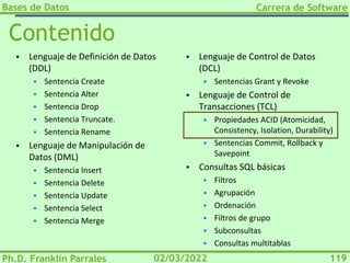 Bases de Datos
Ph.D. Franklin Parrales
Carrera de Software
119
02/03/2022
Contenido
▪ Lenguaje de Definición de Datos
(DDL)
▪ Sentencia Create
▪ Sentencia Alter
▪ Sentencia Drop
▪ Sentencia Truncate.
▪ Sentencia Rename
▪ Lenguaje de Manipulación de
Datos (DML)
▪ Sentencia Insert
▪ Sentencia Delete
▪ Sentencia Update
▪ Sentencia Select
▪ Sentencia Merge
▪ Lenguaje de Control de Datos
(DCL)
▪ Sentencias Grant y Revoke
▪ Lenguaje de Control de
Transacciones (TCL)
▪ Propiedades ACID (Atomicidad,
Consistency, Isolation, Durability)
▪ Sentencias Commit, Rollback y
Savepoint
▪ Consultas SQL básicas
▪ Filtros
▪ Agrupación
▪ Ordenación
▪ Filtros de grupo
▪ Subconsultas
▪ Consultas multitablas
 