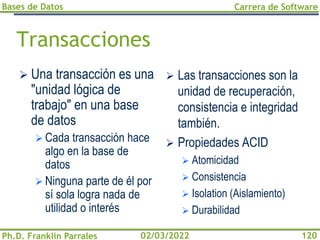 Bases de Datos
Ph.D. Franklin Parrales
Carrera de Software
120
02/03/2022
Transacciones
➢ Una transacción es una
"unidad lógica de
trabajo" en una base
de datos
➢ Cada transacción hace
algo en la base de
datos
➢ Ninguna parte de él por
sí sola logra nada de
utilidad o interés
➢ Las transacciones son la
unidad de recuperación,
consistencia e integridad
también.
➢ Propiedades ACID
➢ Atomicidad
➢ Consistencia
➢ Isolation (Aislamiento)
➢ Durabilidad
 