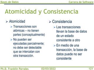 Bases de Datos
Ph.D. Franklin Parrales
Carrera de Software
121
02/03/2022
Atomicidad y Consistencia
➢ Atomicidad
➢ Transacciones son
atómicas – no tienen
partes (conceptualmente)
➢ No pueden ser
ejecutadas parcialmente;
no debe ser detectable
que se intercalan con
otra transacción.
➢ Consistencia
➢ Las transacciones
llevan la base de datos
de un estado
consistente a otro
➢ En medio de una
transacción, la base de
datos puede no ser
consistente
 