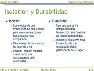 Bases de Datos
Ph.D. Franklin Parrales
Carrera de Software
122
02/03/2022
Isolation y Durabilidad
➢ Isolation
➢ Los efectos de una
transacción no son visibles
para otras transacciones
hasta que se haya
completado
➢ Desde fuera la transacción
ha ocurrido o no
➢ Para mí, esto en realidad
suena como una
consecuencia de la
atomicidad...
➢ Durabilidad
➢ Una vez que se ha
completado una
transacción, sus cambios
se hacen permanentes
➢ Incluso si el sistema falla,
los efectos de una
transacción deben
permanecer en su lugar
 
