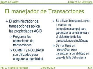 Bases de Datos
Ph.D. Franklin Parrales
Carrera de Software
124
02/03/2022
El manejador de Transacciones
➢ El administrador de
transacciones aplica
las propiedades ACID
➢ Programa las
operaciones de
transacciones
➢ COMMIT y ROLLBACK
son utilizados para
asegurar la atomicidad
➢ Se utilizan bloqueos(Locks)
o marcas de
tiempo(timestamps) para
garantizar la consistencia y
el aislamiento de las
transacciones simultáneas
➢ Se mantiene un
registro(log) para
garantizar la durabilidad en
caso de falla del sistema
 