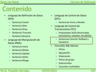 Bases de Datos
Ph.D. Franklin Parrales
Carrera de Software
125
02/03/2022
Contenido
▪ Lenguaje de Definición de Datos
(DDL)
▪ Sentencia Create
▪ Sentencia Alter
▪ Sentencia Drop
▪ Sentencia Truncate.
▪ Sentencia Rename
▪ Lenguaje de Manipulación de
Datos (DML)
▪ Sentencia Insert
▪ Sentencia Delete
▪ Sentencia Update
▪ Sentencia Select
▪ Sentencia Merge
▪ Lenguaje de Control de Datos
(DCL)
▪ Sentencias Grant y Revoke
▪ Lenguaje de Control de
Transacciones (TCL)
▪ Propiedades ACID (Atomicidad,
Consistency, Isolation, Durability)
▪ Sentencias Commit, Rollback y
Savepoint
▪ Consultas SQL básicas
▪ Filtros
▪ Agrupación
▪ Ordenación
▪ Filtros de grupo
▪ Subconsultas
▪ Consultas multitablas
 