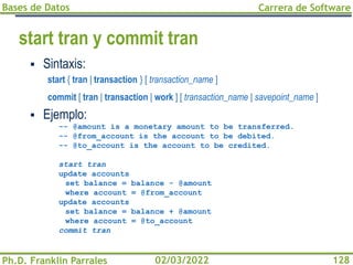 Bases de Datos
Ph.D. Franklin Parrales
Carrera de Software
128
02/03/2022
start tran y commit tran
▪ Sintaxis:
start { tran | transaction } [ transaction_name ]
commit [ tran | transaction | work ] [ transaction_name | savepoint_name ]
▪ Ejemplo:
-- @amount is a monetary amount to be transferred.
-- @from_account is the account to be debited.
-- @to_account is the account to be credited.
start tran
update accounts
set balance = balance - @amount
where account = @from_account
update accounts
set balance = balance + @amount
where account = @to_account
commit tran
 