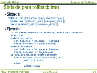 Bases de Datos
Ph.D. Franklin Parrales
Carrera de Software
132
02/03/2022
Sintaxis para rollback tran
▪ Sintaxis:
rollback [ tran [ transaction_name | savepoint_name ] |
transaction [ transaction_name | savepoint_name ] |
work [ transaction_name | savepoint_name ] ]
▪ Ejemplo:
-- If @from_account is below 0, abort the transfer
start tran
update accounts
set balance = balance - @amount
where account = @from_account
update accounts
set balance = balance + @amount
where account = @to_account
if (select balance from accounts
where account = @from_account) < 0
rollback tran
else
commit tran
 