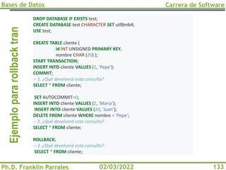 Bases de Datos
Ph.D. Franklin Parrales
Carrera de Software
133
02/03/2022
Ejemplo
para
rollback
tran DROP DATABASE IF EXISTS test;
CREATE DATABASE test CHARACTER SET utf8mb4;
USE test;
CREATE TABLE cliente (
id INT UNSIGNED PRIMARY KEY,
nombre CHAR (20) );
START TRANSACTION;
INSERT INTO cliente VALUES (1, 'Pepe’);
COMMIT;
-- 1. ¿Qué devolverá esta consulta?
SELECT * FROM cliente;
SET AUTOCOMMIT=0;
INSERT INTO cliente VALUES (2, 'Maria’);
INSERT INTO cliente VALUES (20, 'Juan’);
DELETE FROM cliente WHERE nombre = 'Pepe’;
-- 2. ¿Qué devolverá esta consulta?
SELECT * FROM cliente;
ROLLBACK;
-- 3. ¿Qué devolverá esta consulta?
SELECT * FROM cliente;
 