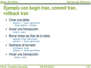 Bases de Datos
Ph.D. Franklin Parrales
Carrera de Software
134
02/03/2022
Ejemplo con begin tran, commit tran,
rollback tran
▪ Crear una tabla:
select * into mytitles
from pubs2..titles
▪ Iniciar una transacción:
start tran
▪ Borrar todas las filas de la tabla:
delete from mytitles
select * from mytitles
▪ Deshacer el borrado:
rollback tran
select * from mytitles
▪ Iniciar una transacción:
start tran
 