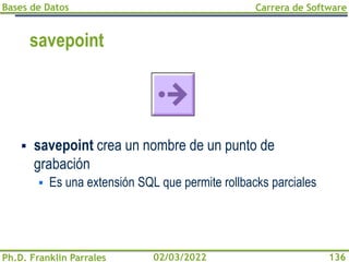 Bases de Datos
Ph.D. Franklin Parrales
Carrera de Software
136
02/03/2022
savepoint
▪ savepoint crea un nombre de un punto de
grabación
▪ Es una extensión SQL que permite rollbacks parciales
 