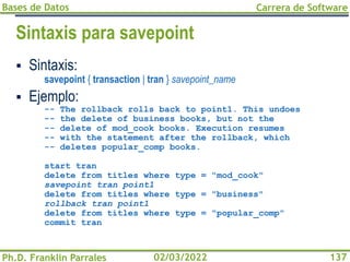 Bases de Datos
Ph.D. Franklin Parrales
Carrera de Software
137
02/03/2022
Sintaxis para savepoint
▪ Sintaxis:
savepoint { transaction | tran } savepoint_name
▪ Ejemplo:
-- The rollback rolls back to point1. This undoes
-- the delete of business books, but not the
-- delete of mod_cook books. Execution resumes
-- with the statement after the rollback, which
-- deletes popular_comp books.
start tran
delete from titles where type = "mod_cook"
savepoint tran point1
delete from titles where type = "business"
rollback tran point1
delete from titles where type = "popular_comp"
commit tran
 