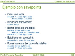 Bases de Datos
Ph.D. Franklin Parrales
Carrera de Software
138
02/03/2022
Ejemplo con savepoints
▪ Crear una tabla:
select * into mytitles
from pubs2..titles
▪ Iniciar una transacción:
start tran
▪ Borrar datos de una tabla:
delete from mytitles
where type = "psychology"
select * from mytitles
▪ Establecer un savepoint:
savepoint tran title_sav
▪ Borrar los restantes datos de la tabla:
delete from mytitles
select * from mytitles
 