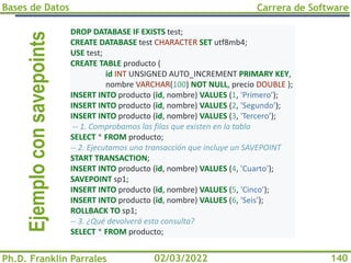 Bases de Datos
Ph.D. Franklin Parrales
Carrera de Software
140
02/03/2022
Ejemplo
con
savepoints DROP DATABASE IF EXISTS test;
CREATE DATABASE test CHARACTER SET utf8mb4;
USE test;
CREATE TABLE producto (
id INT UNSIGNED AUTO_INCREMENT PRIMARY KEY,
nombre VARCHAR(100) NOT NULL, precio DOUBLE );
INSERT INTO producto (id, nombre) VALUES (1, 'Primero’);
INSERT INTO producto (id, nombre) VALUES (2, 'Segundo’);
INSERT INTO producto (id, nombre) VALUES (3, 'Tercero’);
-- 1. Comprobamos las filas que existen en la tabla
SELECT * FROM producto;
-- 2. Ejecutamos una transacción que incluye un SAVEPOINT
START TRANSACTION;
INSERT INTO producto (id, nombre) VALUES (4, 'Cuarto’);
SAVEPOINT sp1;
INSERT INTO producto (id, nombre) VALUES (5, 'Cinco’);
INSERT INTO producto (id, nombre) VALUES (6, 'Seis’);
ROLLBACK TO sp1;
-- 3. ¿Qué devolverá esta consulta?
SELECT * FROM producto;
 