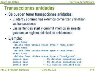 Bases de Datos
Ph.D. Franklin Parrales
Carrera de Software
141
02/03/2022
Transacciones anidadas
▪ Se pueden tener transacciones anidadas:
▪ El start y commit más externos comienzan y finalizan
las transacciones
▪ Las sentencias start y commit internos solamente
guardan un registro del nivel de anidamiento
▪ Ejemplo:
start tran
delete from titles where type = "mod_cook"
start tran
delete from titles where type = "business"
start tran
delete from titles where type = "trad_cook"
commit tran -- No deletes committed yet.
commit tran -- No deletes committed yet.
commit tran -- All deletes committed here.
 