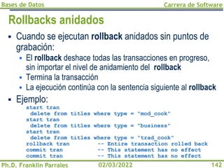 Bases de Datos
Ph.D. Franklin Parrales
Carrera de Software
142
02/03/2022
Rollbacks anidados
▪ Cuando se ejecutan rollback anidados sin puntos de
grabación:
▪ El rollback deshace todas las transacciones en progreso,
sin importar el nivel de anidamiento del rollback
▪ Termina la transacción
▪ La ejecución continúa con la sentencia siguiente al rollback
▪ Ejemplo:
start tran
delete from titles where type = "mod_cook"
start tran
delete from titles where type = "business"
start tran
delete from titles where type = "trad_cook"
rollback tran -- Entire transaction rolled back
commit tran -- This statement has no effect
commit tran -- This statement has no effect
 