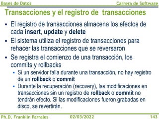 Bases de Datos
Ph.D. Franklin Parrales
Carrera de Software
143
02/03/2022
Transacciones y el registro de transacciones
▪ El registro de transacciones almacena los efectos de
cada insert, update y delete
▪ El sistema utiliza el registro de transacciones para
rehacer las transacciones que se reversaron
▪ Se registra el comienzo de una transacción, los
commits y rollbacks
▪ Si un servidor falla durante una transacción, no hay registro
de un rollback o commit
▪ Durante la recuperación (recovery), las modificaciones en
transacciones sin un registro de rollback o commit no
tendrán efecto. Si las modificaciones fueron grabadas en
disco, se revertirán.
 