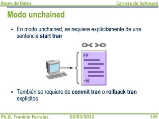Bases de Datos
Ph.D. Franklin Parrales
Carrera de Software
145
02/03/2022
Modo unchained
▪ En modo unchained, se requiere explícitamente de una
sentencia start tran
▪ También se requiere de commit tran o rollback tran
explícitos
 