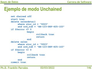 Bases de Datos
Ph.D. Franklin Parrales
Carrera de Software
146
02/03/2022
Ejemplo de modo Unchained
set chained off
start tran
delete salesdetail
where stor_id = "5023"
and ord_num = "AB-123-DEF-425-1Z3"
if @@error <> 0
begin
rollback tran
return
end
delete sales
where stor_id = "5023"
and ord_num = "AB-123-DEF-425-1Z3"
if @@error <> 0
begin
rollback tran
return
end
commit tran
 