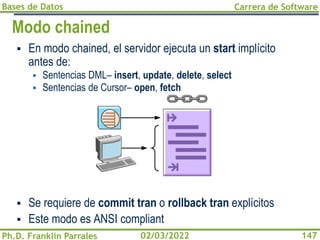Bases de Datos
Ph.D. Franklin Parrales
Carrera de Software
147
02/03/2022
Modo chained
▪ En modo chained, el servidor ejecuta un start implícito
antes de:
▪ Sentencias DML– insert, update, delete, select
▪ Sentencias de Cursor– open, fetch
▪ Se requiere de commit tran o rollback tran explícitos
▪ Este modo es ANSI compliant
 