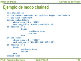 Bases de Datos
Ph.D. Franklin Parrales
Carrera de Software
148
02/03/2022
Ejemplo de modo chained
set chained on
-- The server executes an implicit begin tran before
-- the next statement.
delete salesdetail
where stor_id = "5023"
and ord_num = "AB-123-DEF-425-1Z3"
if @@error <> 0
begin
rollback tran
return
end
delete sales
where stor_id = "5023"
and ord_num = "AB-123-DEF-425-1Z3"
if @@error <> 0
begin
rollback tran
return
end
commit tran
 