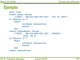 Bases de Datos
Ph.D. Franklin Parrales
Carrera de Software
149
02/03/2022
Ejemplo
start tran
insert sales values
("5023", "AB-123-DEF-425-1Z3", "Oct 31 1985")
if @@error <> 0
begin
rollback transaction
return
end
insert salesdetail values
("5023", "AB-123-DEF-425-1Z3", "TC4203",
2500, 60.5)
if @@error <> 0
begin
rollback transaction
return
end
commit transaction
 