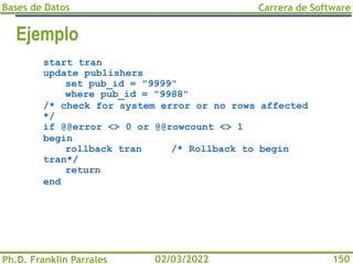 Bases de Datos
Ph.D. Franklin Parrales
Carrera de Software
150
02/03/2022
Ejemplo
start tran
update publishers
set pub_id = "9999"
where pub_id = "9988"
/* check for system error or no rows affected
*/
if @@error <> 0 or @@rowcount <> 1
begin
rollback tran /* Rollback to begin
tran*/
return
end
 