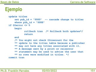 Bases de Datos
Ph.D. Franklin Parrales
Carrera de Software
151
02/03/2022
update titles
set pub_id = "9999" -- cascade change to titles
where pub_id = "9988"
if @@error <> 0
begin
rollback tran /* Rollback both updates*/
return
end
/* You might not check @@rowcount for the
** update to the titles table because a publisher
** may not have any titles associated with it.
** A message sent by a print or raiserror
** statement may be used to advise the user that
** no rows were modified in titles. */
commit tran
Ejemplo
 