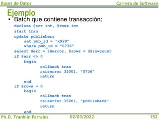 Bases de Datos
Ph.D. Franklin Parrales
Carrera de Software
152
02/03/2022
Ejemplo
• Batch que contiene transacción:
declare @err int, @rows int
start tran
update publishers
set pub_id = "x999"
where pub_id = "0736"
select @err = @@error, @rows = @@rowcount
if @err <> 0
begin
rollback tran
raiserror 31001, "0736"
return
end
if @rows = 0
begin
rollback tran
raiserror 35001, "publishers"
return
end
 