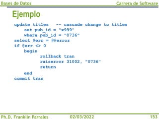 Bases de Datos
Ph.D. Franklin Parrales
Carrera de Software
153
02/03/2022
Ejemplo
update titles -- cascade change to titles
set pub_id = "x999"
where pub_id = "0736"
select @err = @@error
if @err <> 0
begin
rollback tran
raiserror 31002, "0736"
return
end
commit tran
 