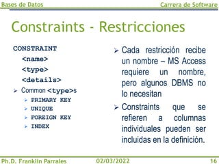 Bases de Datos
Ph.D. Franklin Parrales
Carrera de Software
16
02/03/2022
Constraints - Restricciones
CONSTRAINT
<name>
<type>
<details>
➢ Common <type>s
➢ PRIMARY KEY
➢ UNIQUE
➢ FOREIGN KEY
➢ INDEX
➢ Cada restricción recibe
un nombre – MS Access
requiere un nombre,
pero algunos DBMS no
lo necesitan
➢ Constraints que se
refieren a columnas
individuales pueden ser
incluidas en la definición.
 