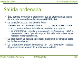 Bases de Datos
Ph.D. Franklin Parrales
Carrera de Software
169
02/03/2022
Salida ordenada
▪ SQL permite controlar el orden en el que se presentan las tuplas
de una relación mediante la cláusula ORDER BY.
▪ La cláusula ORDER BY tiene la forma
ORDER BY A1 <DIRECCION>, ..., An <DIRECCION>
▪ A1, ..., An son atributos de la relación resultante de la consulta
▪ Ai <DIRECCION> controla si la ordenación es Ascendente 'ASC' o
descendente 'DESC' por el campo Ai. Por defecto la ordenación se
realiza de manera ascendente.
▪ La ordenación se realiza tras haber ejecutado la consulta sobre
las tuplas resultantes.
▪ La ordenación puede convertirse en una operación costosa
dependiendo del tamaño de la relación resultante.
 