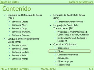 Bases de Datos
Ph.D. Franklin Parrales
Carrera de Software
172
02/03/2022
Contenido
▪ Lenguaje de Definición de Datos
(DDL)
▪ Sentencia Create
▪ Sentencia Alter
▪ Sentencia Drop
▪ Sentencia Truncate.
▪ Sentencia Rename
▪ Lenguaje de Manipulación de
Datos (DML)
▪ Sentencia Insert
▪ Sentencia Delete
▪ Sentencia Update
▪ Sentencia Select
▪ Sentencia Merge
▪ Lenguaje de Control de Datos
(DCL)
▪ Sentencias Grant y Revoke
▪ Lenguaje de Control de
Transacciones (TCL)
▪ Propiedades ACID (Atomicidad,
Consistency, Isolation, Durability)
▪ Sentencias Commit, Rollback y
Savepoint
▪ Consultas SQL básicas
▪ Ordenación
▪ Filtros
▪ Consultas multitablas
▪ Agrupación
▪ Filtros de grupo
▪ Subconsultas
 