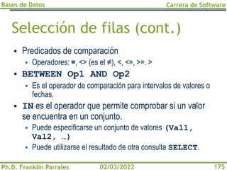 Bases de Datos
Ph.D. Franklin Parrales
Carrera de Software
175
02/03/2022
Selección de filas (cont.)
▪ Predicados de comparación
▪ Operadores: =, <> (es el ≠), <, <=, >=. >
▪ BETWEEN Op1 AND Op2
▪ Es el operador de comparación para intervalos de valores o
fechas.
▪ IN es el operador que permite comprobar si un valor
se encuentra en un conjunto.
▪ Puede especificarse un conjunto de valores (Val1,
Val2, …)
▪ Puede utilizarse el resultado de otra consulta SELECT.
 