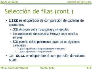 Bases de Datos
Ph.D. Franklin Parrales
Carrera de Software
176
02/03/2022
Selección de filas (cont.)
▪ LIKE es el operador de comparación de cadenas de
caracteres.
▪ SQL distingue entre mayúsculas y minúsculas
▪ Las cadenas de caracteres se incluyen entre comillas
simples
▪ SQL permite definir patrones a través de los siguientes
caracteres:
▪ '%', que es equivalente a "cualquier subcadena de caracteres"
▪ '_', que es equivalente a "cualquier carácter"
▪ IS NULL es el operador de comparación de valores
nulos.
 