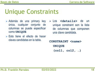 Bases de Datos
Ph.D. Franklin Parrales
Carrera de Software
18
02/03/2022
Unique Constraints
➢ Además de una primary key
única, cualquier conjunto de
columnas se puede especificar
como UNIQUE
➢ Esto tiene el efecto de hacer
claves candidatas en la tabla.
➢ Los <details> de un
unique constraint son la lista
de columnas que componen
una clave candidata.
CONSTRAINT <name>
UNIQUE
(col1, col2, …)
 