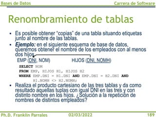 Bases de Datos
Ph.D. Franklin Parrales
Carrera de Software
189
02/03/2022
Renombramiento de tablas
▪ Es posible obtener “copias” de una tabla situando etiquetas
junto al nombre de las tablas.
▪ Ejemplo: en el siguiente esquema de base de datos,
queremos obtener el nombre de los empleados con al menos
dos hijos.
EMP (DNI, NOM) HIJOS (DNI, NOMH)
▪ Realiza el producto cartesiano de las tres tablas y da como
resultado aquellas tuplas con igual DNI en las tres y con
distinto nombre en los hijos. ¿Solución a la repetición de
nombres de distintos empleados?
SELECT NOM
FROM EMP, HIJOS H1, HIJOS H2
WHERE EMP.DNI = H1.DNI AND EMP.DNI = H2.DNI AND
H1.NOMH <> H2.NOMH;
 