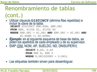 Bases de Datos
Ph.D. Franklin Parrales
Carrera de Software
190
02/03/2022
Renombramiento de tablas
(cont.)
▪ Utilizar clausula DISTINCT (elimina filas repetidas) e
incluir la clave de la tabla:
▪ Ejemplo: en el siguiente esquema de base de datos, se
piden los apellidos de cada empleado y de su supervisor.
▪ EMP (DNI, NOM, AP, SUELDO, ND, DNISUPERV)
▪ Las etiquetas también sirven para desambiguar.
SELECT DISTINCT EMP.NOM, EMP.DNI
FROM EMP, HIJOS H1, HIJOS H2
WHERE EMP.DNI = H1.DNI AND EMP.DNI = H2.DNI AND
H1.NOMH <> H2.NOMH;
SELECT E.AP, S.AP
FROM EMP E, EMP S
WHERE E.DNISUPERV = S.DNI;
 