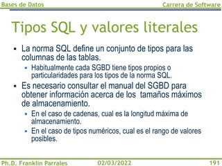 Bases de Datos
Ph.D. Franklin Parrales
Carrera de Software
191
02/03/2022
Tipos SQL y valores literales
▪ La norma SQL define un conjunto de tipos para las
columnas de las tablas.
▪ Habitualmente cada SGBD tiene tipos propios o
particularidades para los tipos de la norma SQL.
▪ Es necesario consultar el manual del SGBD para
obtener información acerca de los tamaños máximos
de almacenamiento.
▪ En el caso de cadenas, cual es la longitud máxima de
almacenamiento.
▪ En el caso de tipos numéricos, cual es el rango de valores
posibles.
 